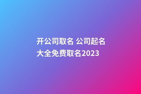 开公司取名 公司起名大全免费取名2023